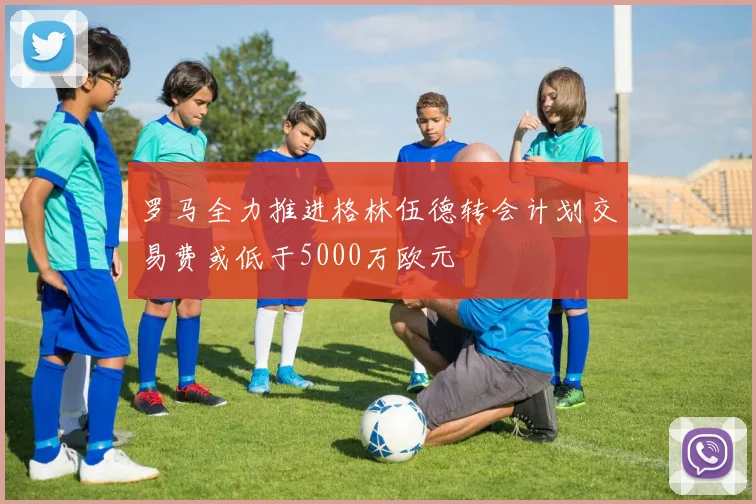 罗马全力推进格林伍德转会计划交易费或低于5000万欧元