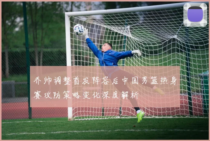 乔帅调整首发阵容后中国男篮热身赛攻防策略变化深度解析