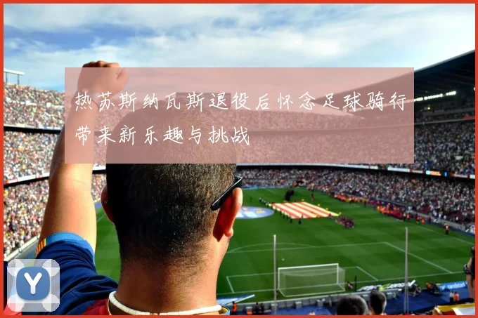 热苏斯纳瓦斯退役后怀念足球骑行带来新乐趣与挑战