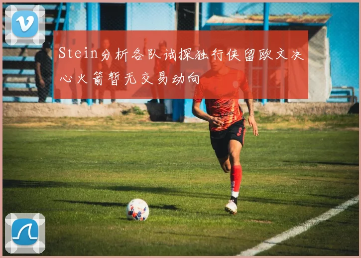 Stein分析各队试探独行侠留欧文决心火箭暂无交易动向
