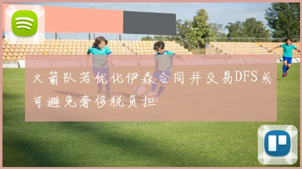 火箭队若优化伊森合同并交易DFS或可避免奢侈税负担