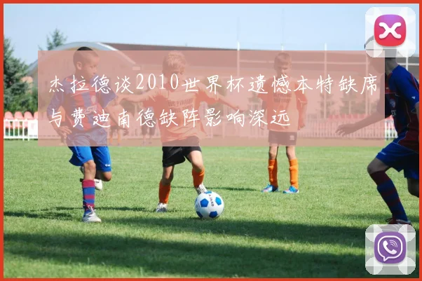 杰拉德谈2010世界杯遗憾本特缺席与费迪南德缺阵影响深远