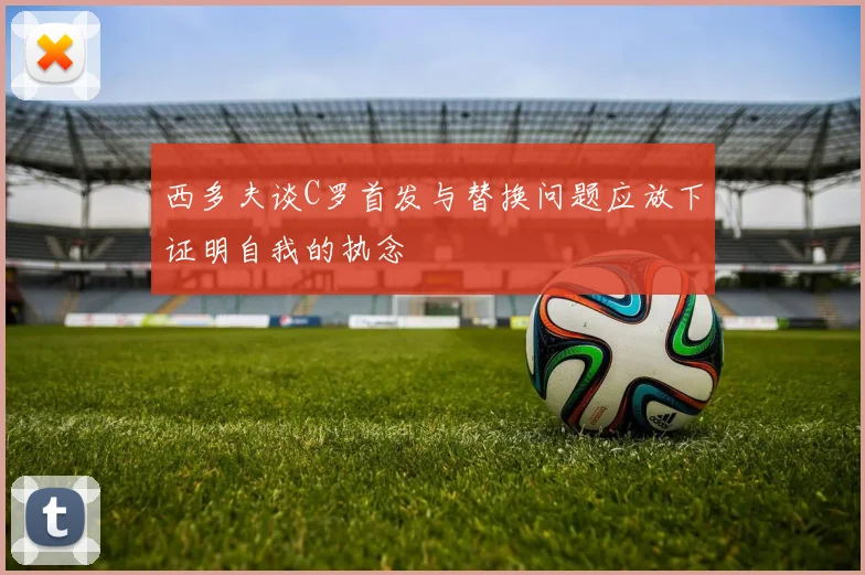 西多夫谈C罗首发与替换问题应放下证明自我的执念