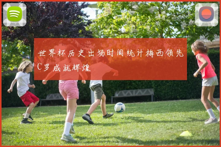 世界杯历史出场时间统计梅西领先C罗成就辉煌