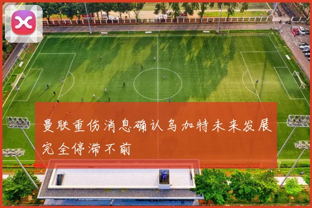曼联重伤消息确认乌加特未来发展完全停滞不前