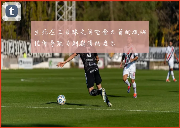生死在三分球之间哈登火箭的极端信仰导致马刺崩溃的启示