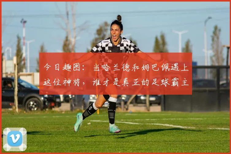 今日趣图：当哈兰德和姆巴佩遇上这位神将，谁才是真正的足球霸主
