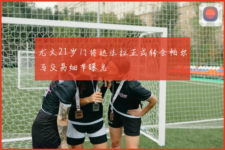 尤文21岁门将达法拉正式转会帕尔马交易细节曝光