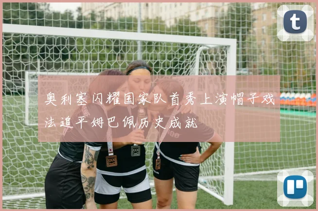 奥利塞闪耀国家队首秀上演帽子戏法追平姆巴佩历史成就