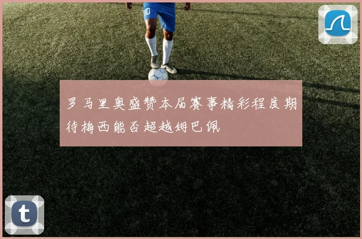 罗马里奥盛赞本届赛事精彩程度期待梅西能否超越姆巴佩