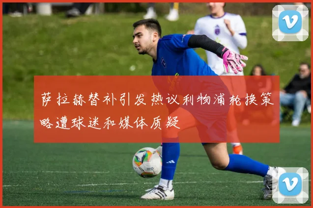 萨拉赫替补引发热议利物浦轮换策略遭球迷和媒体质疑
