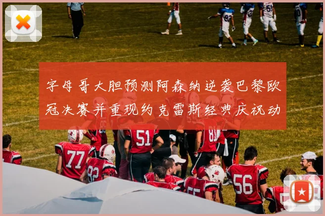 字母哥大胆预测阿森纳逆袭巴黎欧冠决赛并重现约克雷斯经典庆祝动作