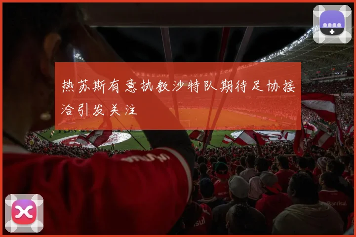 热苏斯有意执教沙特队期待足协接洽引发关注