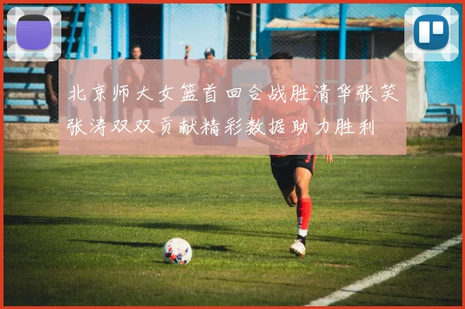 北京师大女篮首回合战胜清华张笑张涛双双贡献精彩数据助力胜利