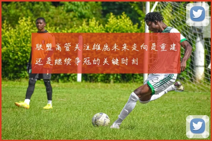 联盟高管关注雄鹿未来走向是重建还是继续争冠的关键时刻