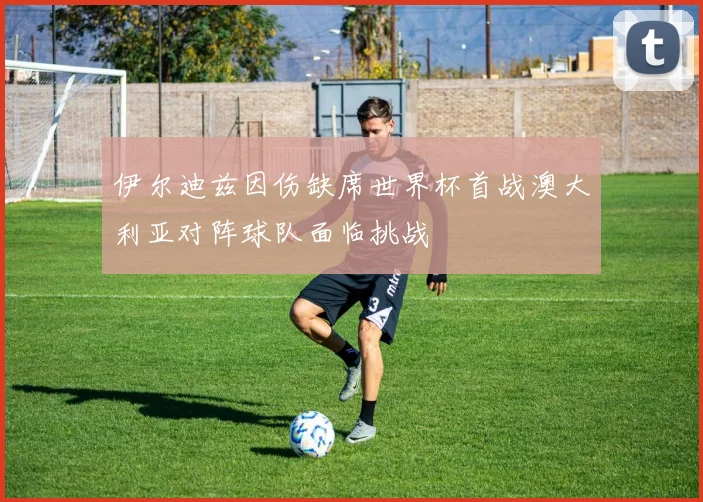 伊尔迪兹因伤缺席世界杯首战澳大利亚对阵球队面临挑战