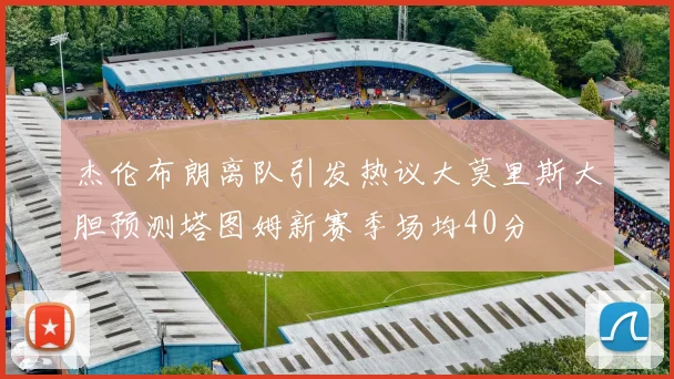杰伦布朗离队引发热议大莫里斯大胆预测塔图姆新赛季场均40分