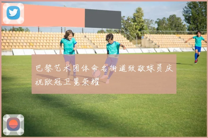 巴黎艺术团体命名街道致敬球员庆祝欧冠卫冕荣耀