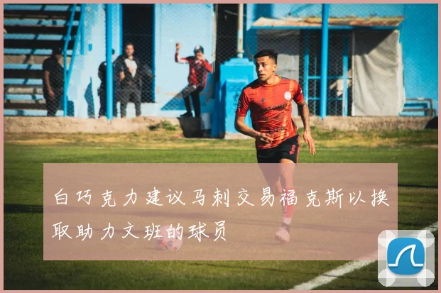 白巧克力建议马刺交易福克斯以换取助力文班的球员