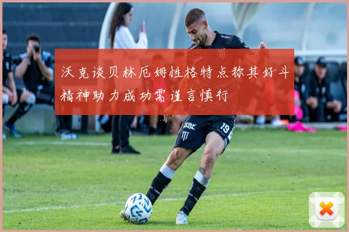 沃克谈贝林厄姆性格特点称其好斗精神助力成功需谨言慎行