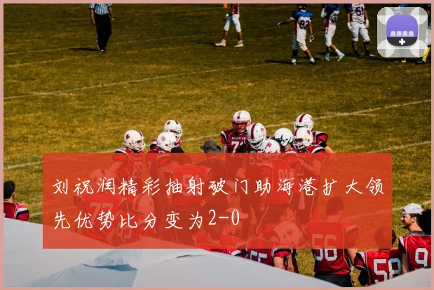 刘祝润精彩抽射破门助海港扩大领先优势比分变为2-0