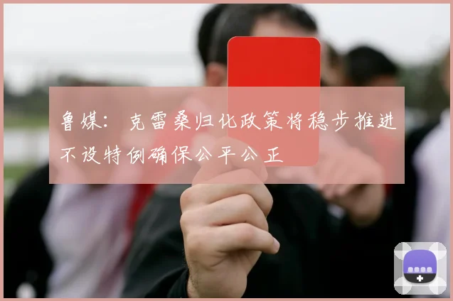 鲁媒：克雷桑归化政策将稳步推进不设特例确保公平公正
